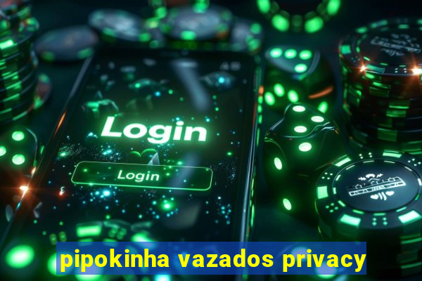 pipokinha vazados privacy